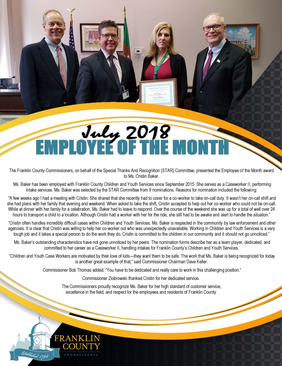 Above image (left to right): Commissioner Bob Ziobrowski, Commissioner Chairman Dave Keller, Children and Youth Caseworker II Cristin Baker, Commissioner Bob Thomas  July 31, 2018 � Chambersburg, PA � The Franklin County Commissioners, on behalf of the Special Thanks And Recognition (STAR) Committee, presented the Employee of the Month award to Ms. Cristin Baker.   Ms. Baker has been employed with Franklin County Children and Youth Services since September 2015. She serves as a Caseworker II, performing intake services. Ms. Baker was selected by the STAR Committee from 9 nominations. Reasons for nomination included the following:   �A few weeks ago I had a meeting with Cristin. She shared that she recently had to cover for a co-worker to take on-call duty. It wasn't her on-call shift and she had plans with her family that evening and weekend. When asked to take the shift, Cristin accepted to help out her co-worker who could not be on-call. While at dinner with her family for a celebration, Ms. Baker had to leave to respond. Over the course of the weekend she was up for a total of well over 24 hours to transport a child to a location. Although Cristin had a worker with her for the ride, she still had to be awake and alert to handle the situation.�   �Cristin often handles incredibly difficult cases within Children and Youth Services. Ms. Baker is respected in the community by law enforcement and other agencies. It is clear that Cristin was willing to help her co-worker out who was unexpectedly unavailable. Working in Children and Youth Services is a very tough job and it takes a special person to do the work they do. Cristin is committed to the children in our community and it should not go unnoticed.�   Ms. Baker�s outstanding characteristics have not gone unnoticed by her peers. The nomination forms describe her as a team player, dedicated, and committed to her career as a Caseworker II, handling intakes for Franklin County�s Children and Youth Services.   �Children and Youth Case Workers are motivated by their love of kids�they want them to be safe. The work that Ms. Baker is being recognized for today is another great example of that,� said Commissioner Chairman Dave Keller.   Commissioner Bob Thomas added, �You have to be dedicated and really care to work in this challenging position.�   Commissioner Ziobrowski thanked Cristin for her dedicated service.    The Commissioners proudly recognize Ms. Baker for her high standard of customer service, excellence in the field, and respect for the employees and residents of Franklin County.