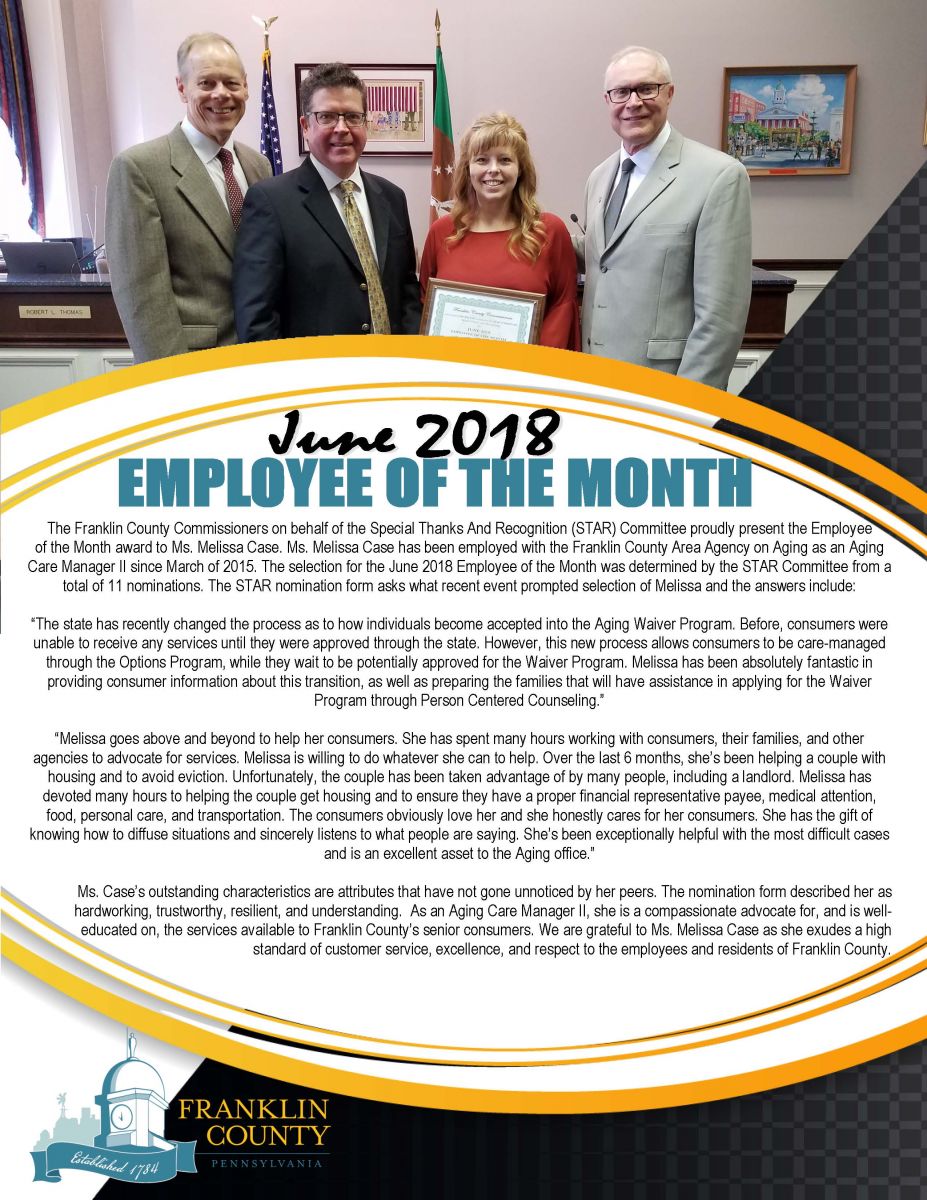 The Franklin County Commissioners on behalf of the Special Thanks And Recognition (STAR) Committee  proudly present the Employee of the Month award to Ms. Melissa Case.   Ms. Melissa Case has been employed with the Franklin County Area Agency on Aging as an Aging Care Manager II since March of 2015. The selection for the June 2018 Employee of the Month was determined by the STAR Committee. There were a total of 11 nominations.   The STAR nomination form asks what recent event or occurrence made you select Melissa and the answers include:   The state has recently changed the process as to how individuals become accepted into the Aging Waiver Program. Before, consumers were unable to receive any services until they were approved through the state. However, this new process allows consumers to be care-managed through the Options Program, while they wait to be potentially approved for the Waiver Program. Melissa has been absolutely fantastic in providing consumer information about this transition, as well as preparing the families that will have assistance in applying for the Waiver Program through Person Centered Counseling.  Melissa is a diligent worker who goes above and beyond for her clients. She is pleasant and always has an open line of communication with both clients and co-workers. Melissa adheres to keeping organized records and client files. She has shared her methods of becoming more efficient, timely, and accurate with other co-workers.  Melissa goes above and beyond to help her consumers. She has spent many hours working with consumers, their families, and other agencies to advocate for services. Melissa is willing to do whatever she can to help. Over the last 6 months, shes been helping a couple with housing and to avoid eviction. Unfortunately, the couple has been taken advantage of by many people, including a landlord. Melissa has devoted many hours to helping the couple get housing and to ensure they have a proper financial representative payee, medical attention, food, personal care, and transportation. The consumers obviously love her and she honestly cares for her consumers. She has the gift of knowing how to diffuse situations and sincerely listens to what people are saying. Shes been exceptionally helpful with the most difficult cases and is an excellent asset to the Aging office     Mr. Cases outstanding characteristics are attributes that have not gone unnoticed by her peers. The nomination form described her as hardworking, trustworthy, resilient, and understanding.  As an Aging Care Manager II, she is a compassionate advocate for, and is well-educated on, the services available to Franklin Countys senior consumers.   We are grateful to Ms. Melissa Case as she exudes a high standard of customer service, excellence, and respect to the employees and residents of Franklin County.