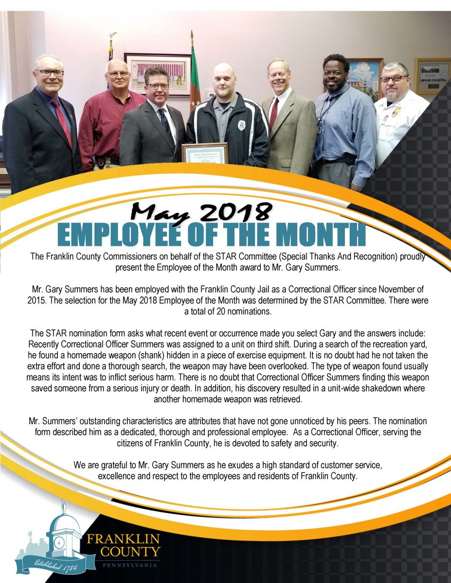 The Franklin County Commissioners on behalf of the STAR Committee (Special Thanks And Recognition) proudly present the Employee of the Month award to Mr. Gary Summers.   Mr. Gary Summers has been employed with the Franklin County Jail as a Correctional Officer since November of 2015. The selection for the May 2018 Employee of the Month was determined by the STAR Committee. There were a total of 20 nominations.   The STAR nomination form asks what recent event or occurrence made you select Gary and the answers include:   Recently Correctional Officer Summers was assigned to a unit on third shift. During a search of the recreation yard, he found a homemade weapon (shank) hidden in a piece of exercise equipment. It is no doubt had he not taken the extra effort and done a thorough search, the weapon may have been overlooked.   The type of weapon found usually means its intent was to inflict serious harm. There is no doubt that Correctional Officer Summers finding this weapon saved someone from a serious injury or death. In addition, his discovery resulted in a unit-wide shakedown and yet another homemade weapon was retrieved.   Mr. Summers outstanding characteristics are attributes that have not gone unnoticed by his peers. The nomination form described him as a dedicated, thorough and professional employee.  As a Correctional Officer, serving the citizens of Franklin County, he is devoted to safety and security.   We are grateful to Mr. Gary Summers as he exudes a high standard of customer service, excellence and respect to the employees and residents of Franklin County.