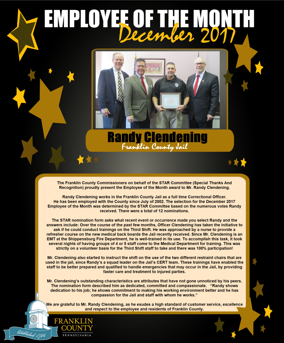 The Franklin County Commissioners on behalf of the STAR Committee (Special Thanks And Recognition) proudly present the Employee of the Month award to Mr. Randy Clendening.    Randy Clendening works in the Franklin County Jail as a full time Correctional Officer.  He has been employed with the County since July of 2002. The selection for the December 2017 Employee of the Month was determined by the STAR Committee based on the numerous votes Randy received. There were a total of 12 nominations.     The STAR nomination form asks what recent event or occurrence made you select Randy and the answers include: Over the course of the past few months, Officer Clendening has taken the initiative to ask if he could conduct trainings on the Third Shift. He was approached by a nurse to provide a refresher course on the new medical back boards the Jail recently received. Since Mr. Clendening is an EMT at the Shippensburg Fire Department, he is well-trained in its use. To accomplish this task, it took several nights of having groups of 4 or 5 staff come to the Medical Department for training. This was strictly on a volunteer basis for the Third Shift staff to take and there was 100% participation!     Mr. Clendening also started to instruct the shift on the use of the two different restraint chairs that are used in the jail, since Randys a squad leader on the Jails CERT team. These trainings have enabled the staff to be better prepared and qualified to handle emergencies that may occur in the Jail, by providing faster care and treatment to injured parties.     Mr. Clendenings outstanding characteristics are attributes that have not gone unnoticed by his peers. The nomination form described him as dedicated, committed and compassionate.   Randy shows dedication to his job; he shows commitment to making his working environment better and he has compassion for the Jail and staff with whom he works.     We are grateful to Mr. Randy Clendening, as he exudes a high standard of customer service, excellence and respect to the employee and residents of Franklin County.     Picture (Left to Right): Commissioner Robert G. Ziobrowski; Chairman David S. Keller; Randy Clendening; and Commissioner Robert L. Thomas